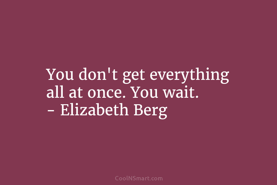 You don’t get everything all at once. You wait. – Elizabeth Berg