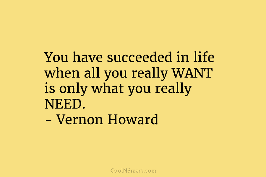You have succeeded in life when all you really WANT is only what you really NEED. – Vernon Howard