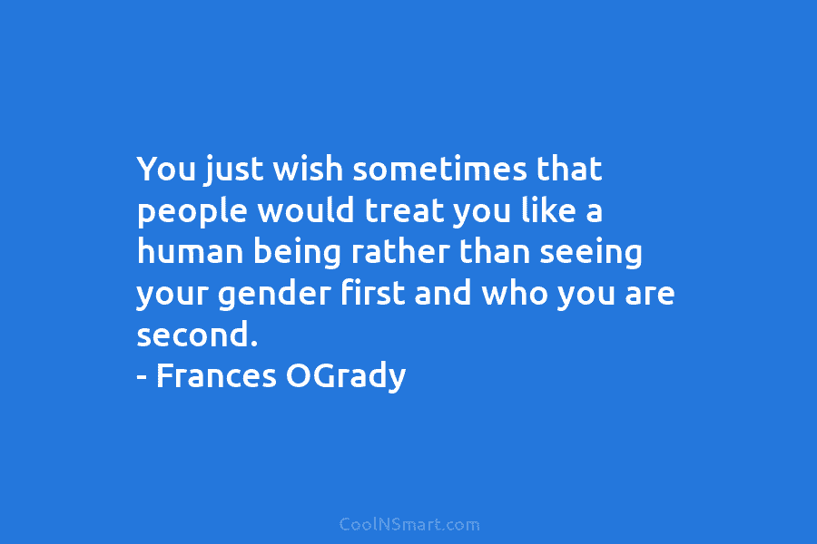 You just wish sometimes that people would treat you like a human being rather than seeing your gender first and...