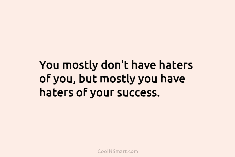 You mostly don’t have haters of you, but mostly you have haters of your success.