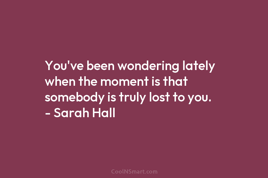 You’ve been wondering lately when the moment is that somebody is truly lost to you. – Sarah Hall