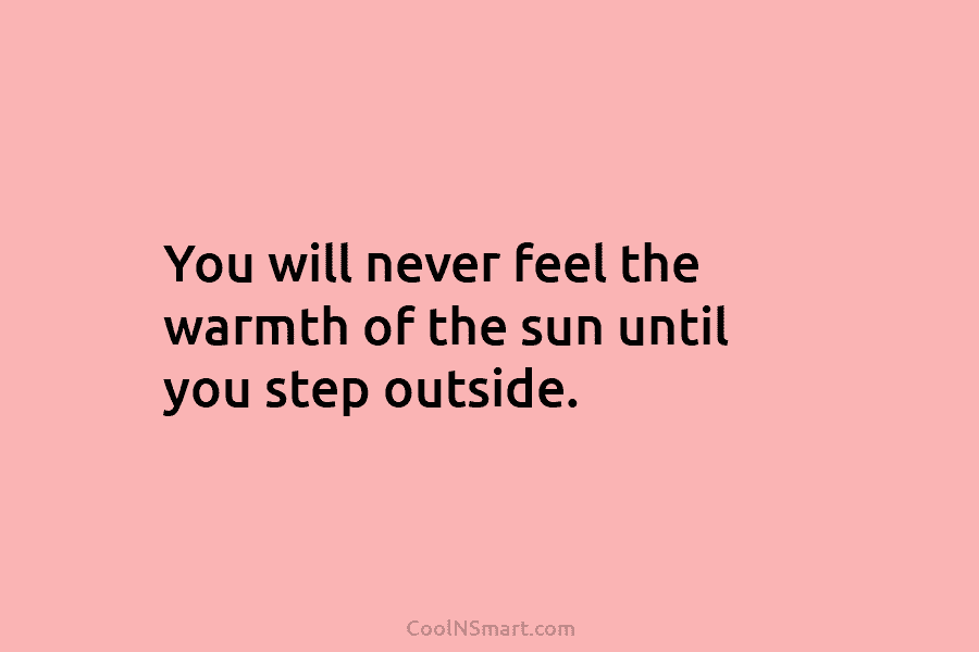 You will never feel the warmth of the sun until you step outside.