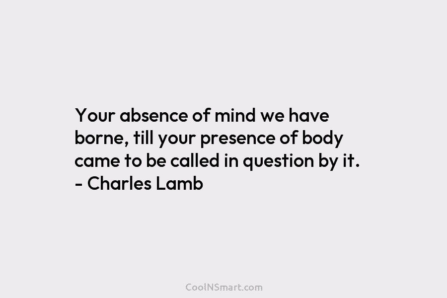 Your absence of mind we have borne, till your presence of body came to be...