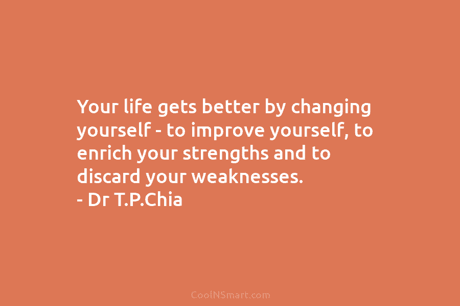 Your life gets better by changing yourself – to improve yourself, to enrich your strengths and to discard your weaknesses....