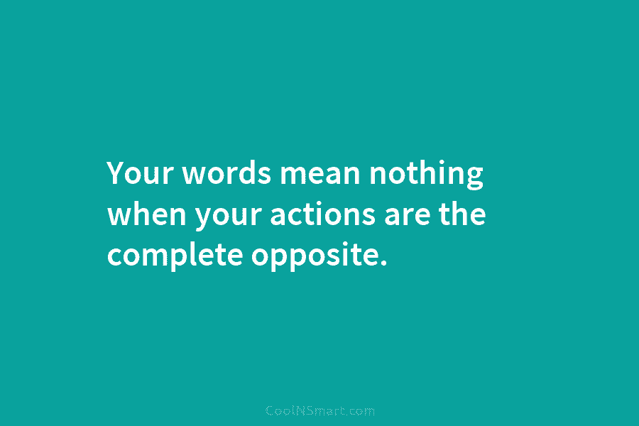 Your words mean nothing when your actions are the complete opposite.