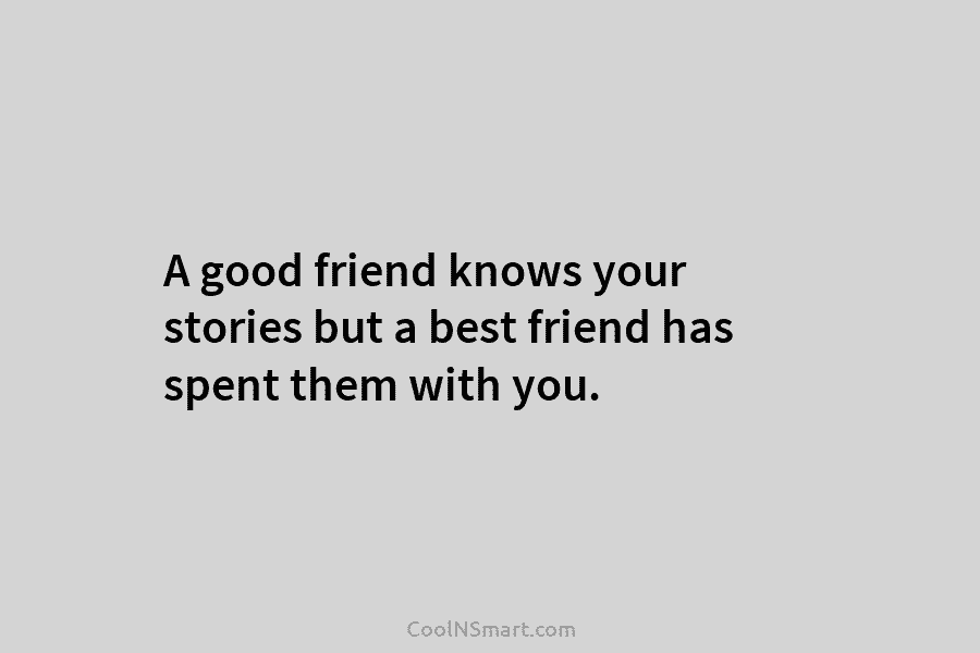 A good friend knows your stories but a best friend has spent them with you.
