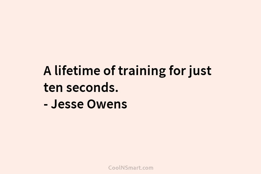 A lifetime of training for just ten seconds. – Jesse Owens