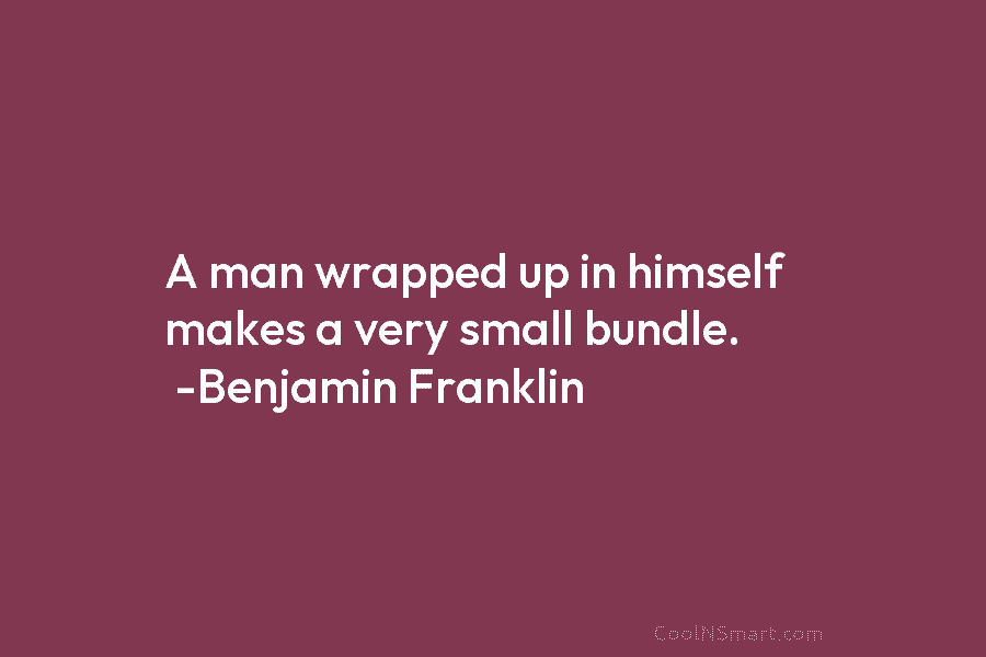 A man wrapped up in himself makes a very small bundle. -Benjamin Franklin