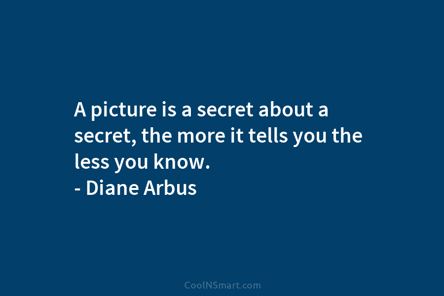 A picture is a secret about a secret, the more it tells you the less...
