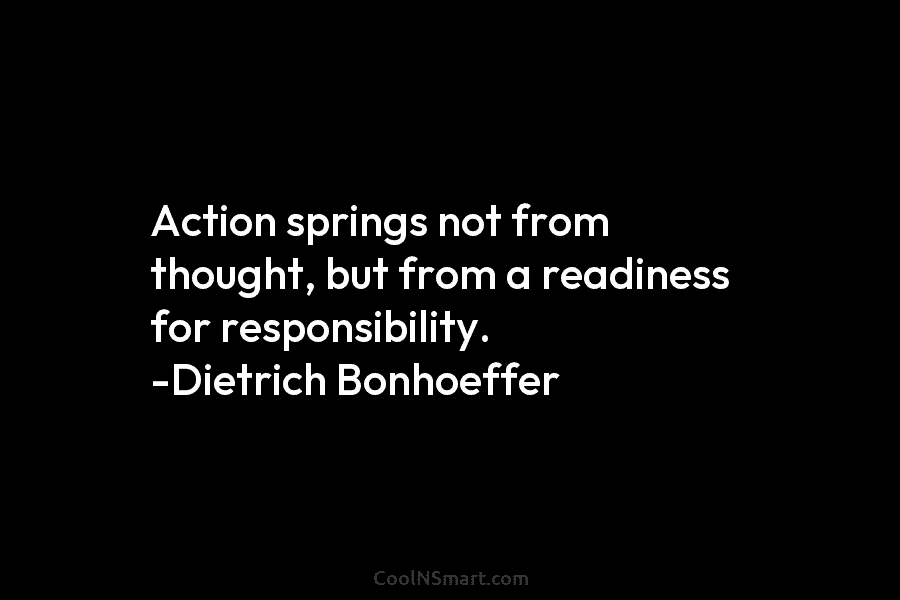 Action springs not from thought, but from a readiness for responsibility. -Dietrich Bonhoeffer