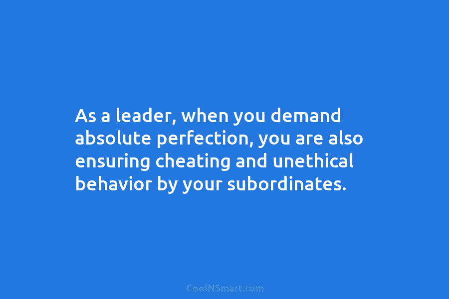 As a leader, when you demand absolute perfection, you are also ensuring cheating and unethical...
