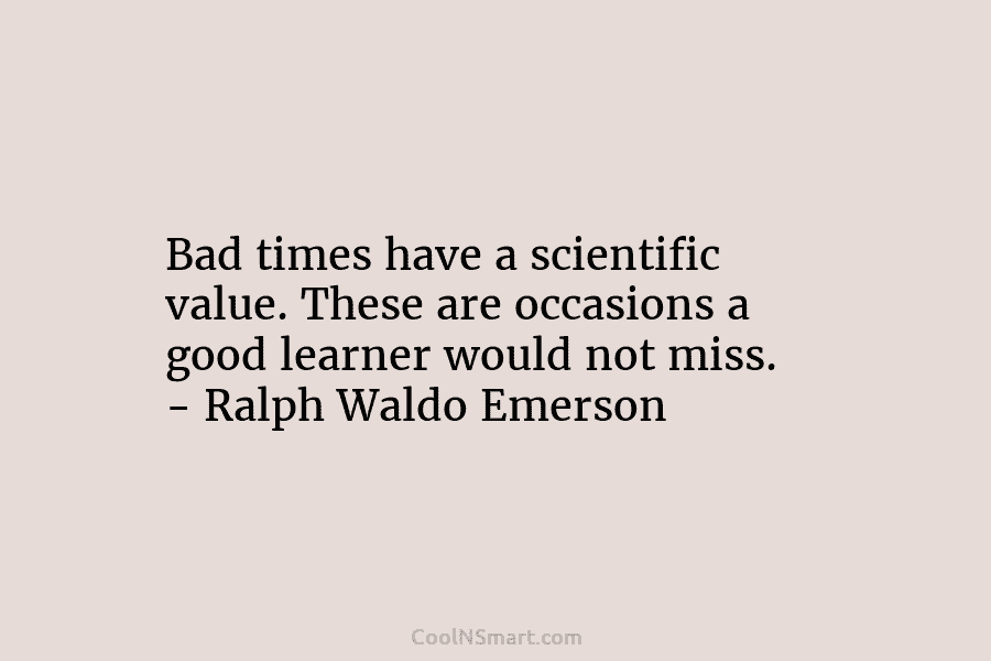 Bad times have a scientific value. These are occasions a good learner would not miss. – Ralph Waldo Emerson