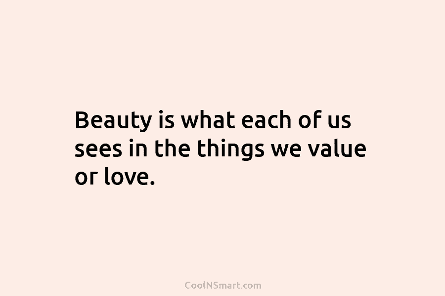 Beauty is what each of us sees in the things we value or love.