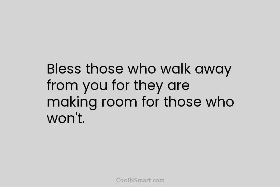 Bless those who walk away from you for they are making room for those who...