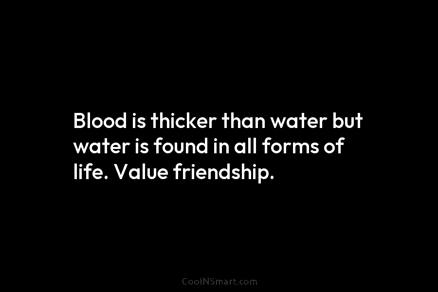Blood is thicker than water but water is found in all forms of life. Value friendship.