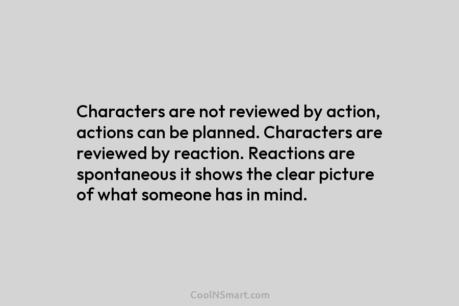 Characters are not reviewed by action, actions can be planned. Characters are reviewed by reaction. Reactions are spontaneous it shows...