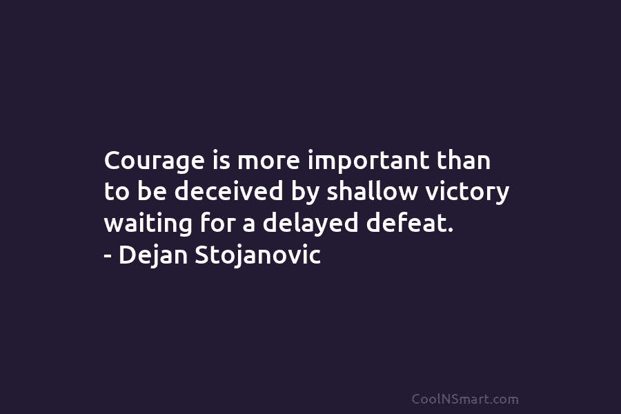 Courage is more important than to be deceived by shallow victory waiting for a delayed defeat. – Dejan Stojanovic