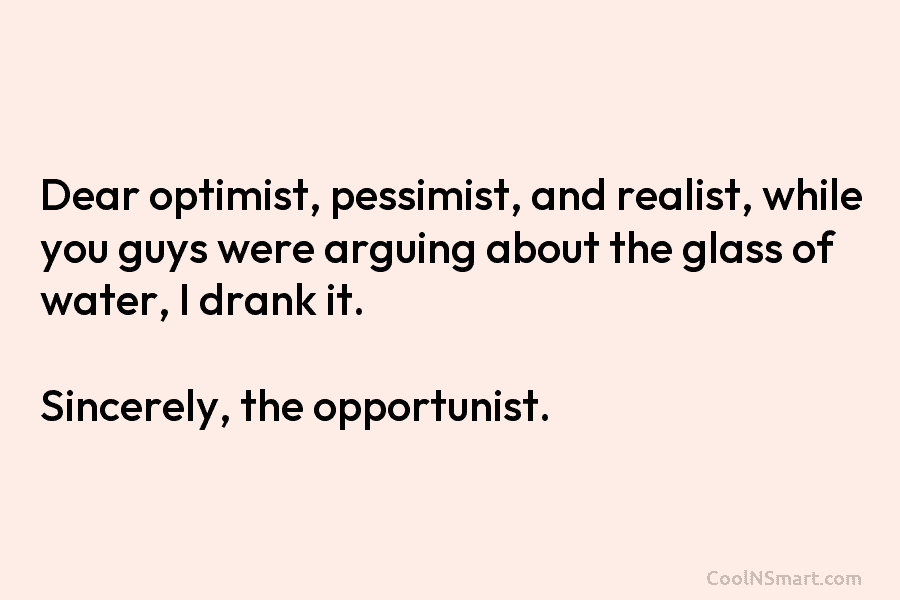 Dear optimist, pessimist, and realist, while you guys were arguing about the glass of water, I drank it. Sincerely, the...