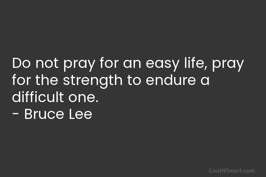 Do not pray for an easy life, pray for the strength to endure a difficult one. – Bruce Lee