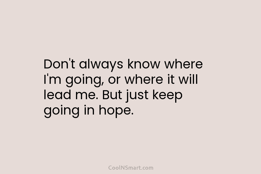 Don’t always know where I’m going, or where it will lead me. But just keep going in hope.