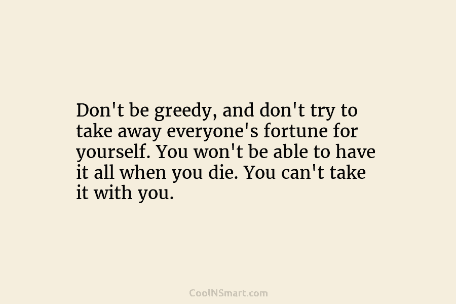 Don’t be greedy, and don’t try to take away everyone’s fortune for yourself. You won’t be able to have it...