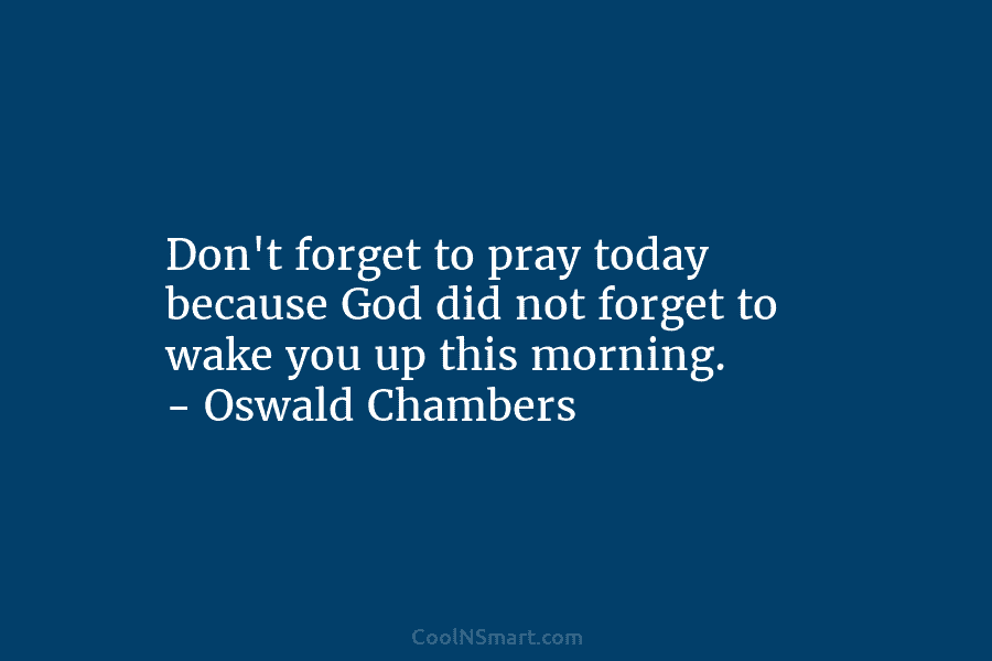 Don’t forget to pray today because God did not forget to wake you up this morning. – Oswald Chambers