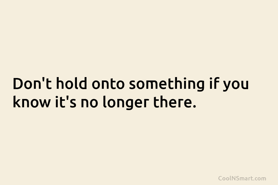 Don’t hold onto something if you know it’s no longer there.