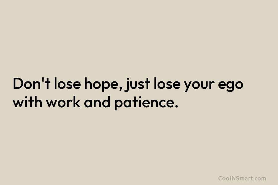 Don’t lose hope, just lose your ego with work and patience.