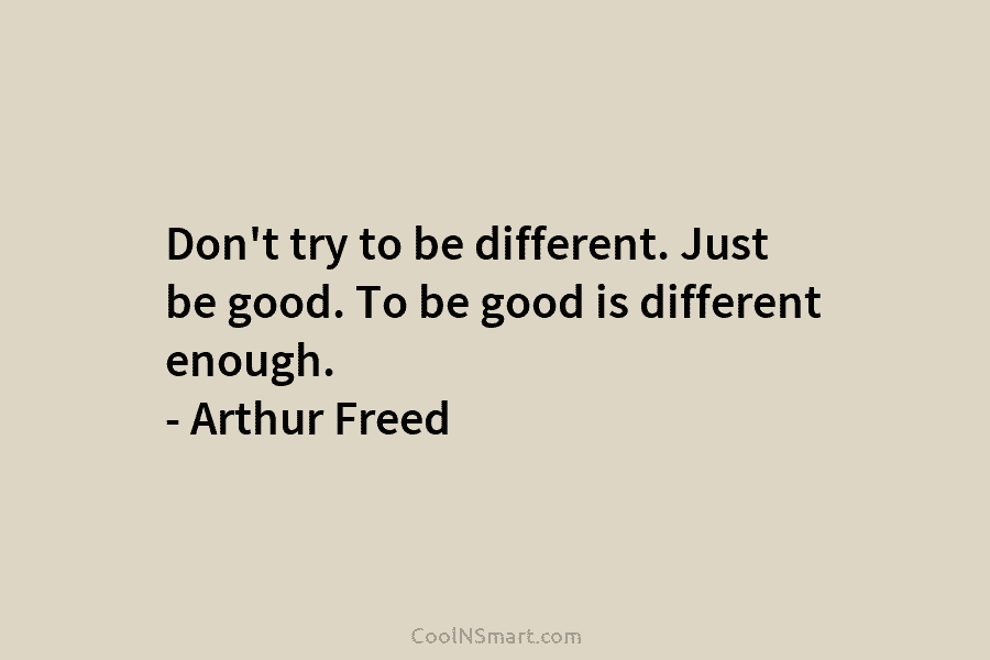 Don’t try to be different. Just be good. To be good is different enough. – Arthur Freed