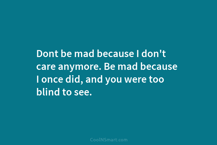 Dont be mad because I don’t care anymore. Be mad because I once did, and you were too blind to...