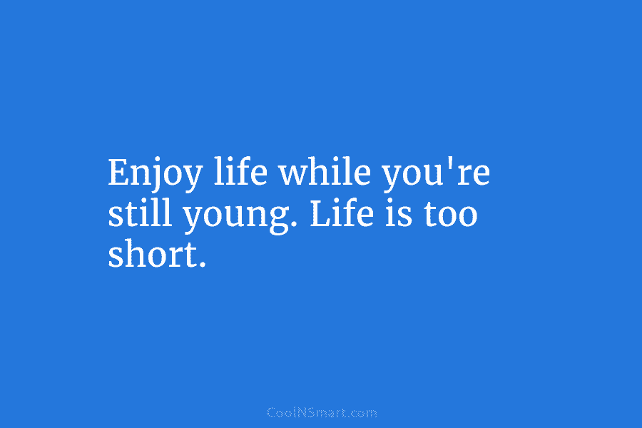 Enjoy life while you’re still young. Life is too short.