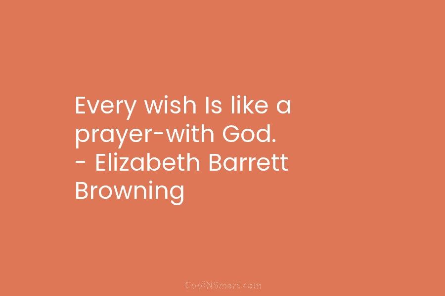 Every wish Is like a prayer-with God. – Elizabeth Barrett Browning