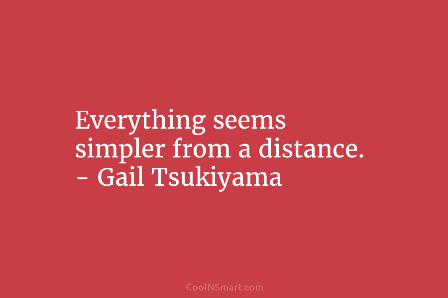 Everything seems simpler from a distance. – Gail Tsukiyama
