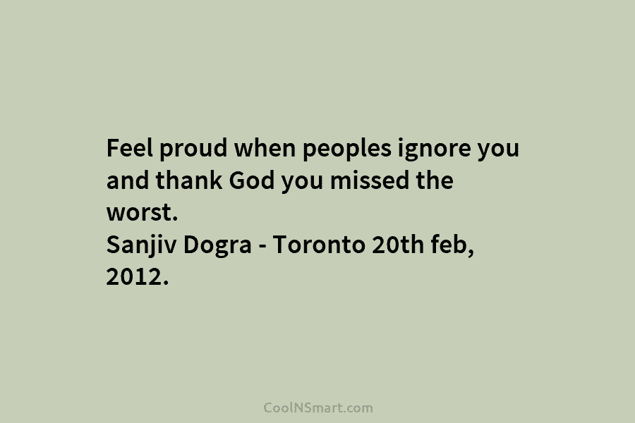 Feel proud when peoples ignore you and thank God you missed the worst. Sanjiv Dogra – Toronto 20th feb, 2012.