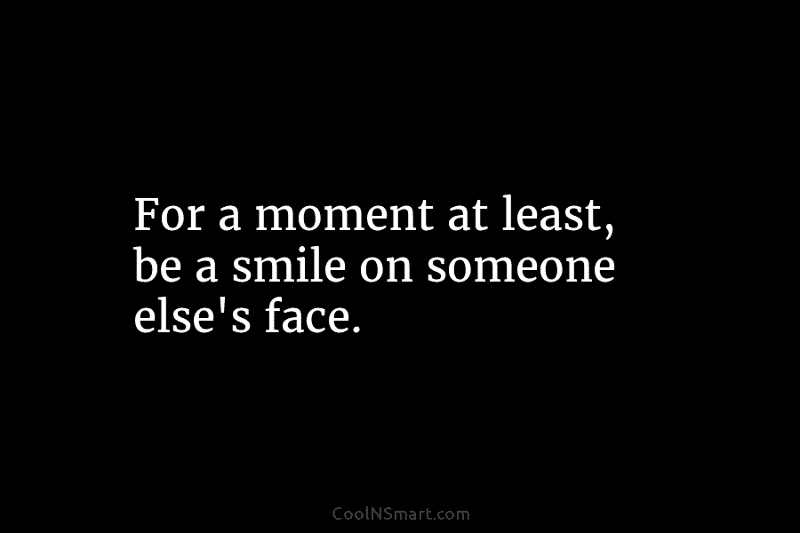 For a moment at least, be a smile on someone else’s face.