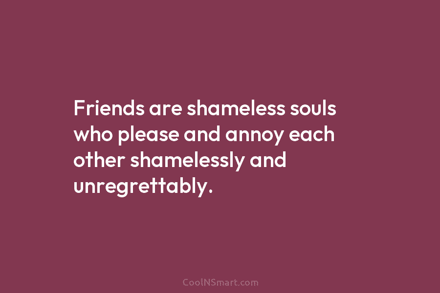 Friends are shameless souls who please and annoy each other shamelessly and unregrettably.