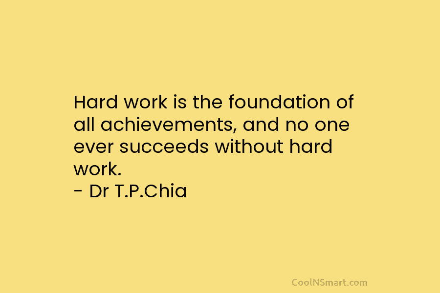 Hard work is the foundation of all achievements, and no one ever succeeds without hard work. – Dr T.P.Chia