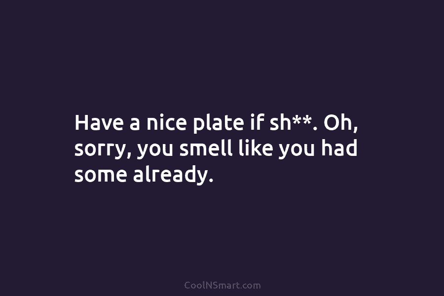 Have a nice plate if sh**. Oh, sorry, you smell like you had some already.