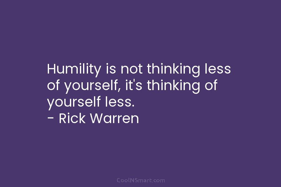 Humility is not thinking less of yourself, it’s thinking of yourself less. – Rick Warren