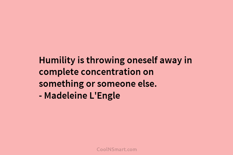 Humility is throwing oneself away in complete concentration on something or someone else. – Madeleine L’Engle
