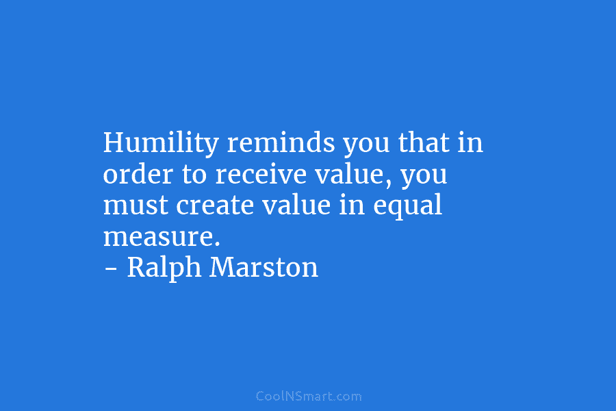 Humility reminds you that in order to receive value, you must create value in equal measure. – Ralph Marston