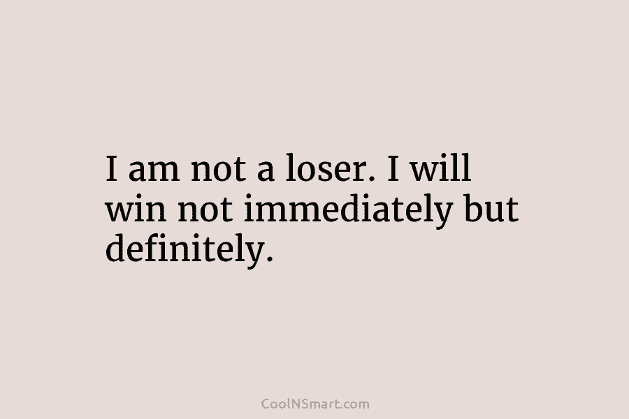 I am not a loser. I will win not immediately but definitely.