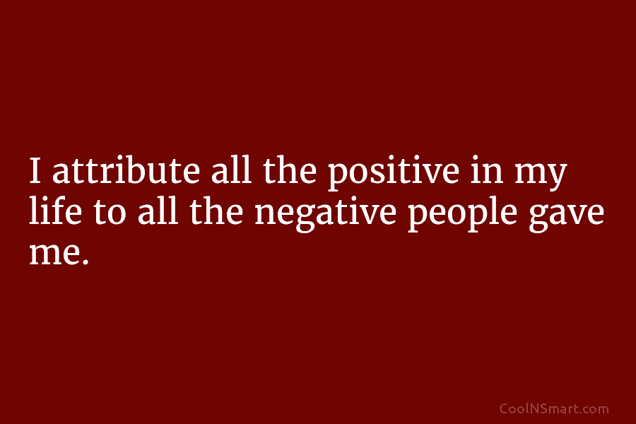 I attribute all the positive in my life to all the negative people gave me.
