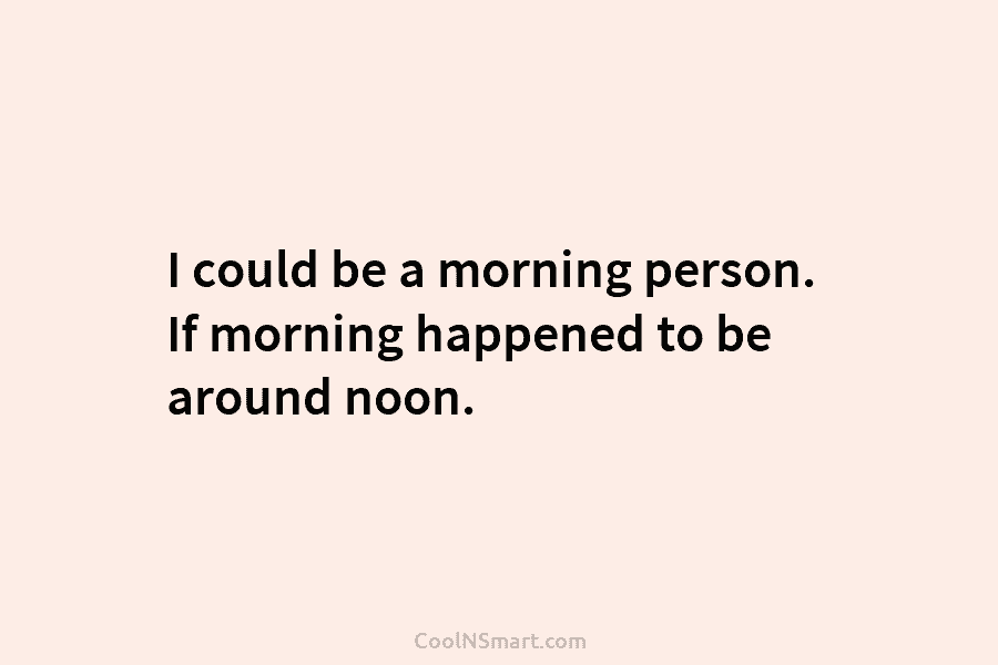 Quote: I could be a morning person. If morning happened to be around ...
