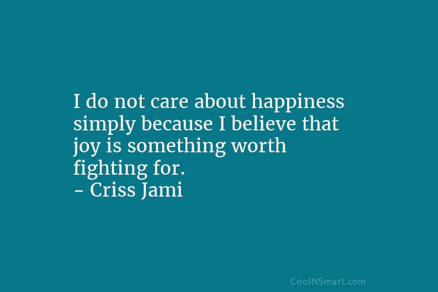 I do not care about happiness simply because I believe that joy is something worth fighting for. – Criss Jami