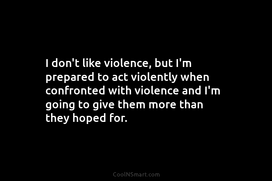 I don’t like violence, but I’m prepared to act violently when confronted with violence and...
