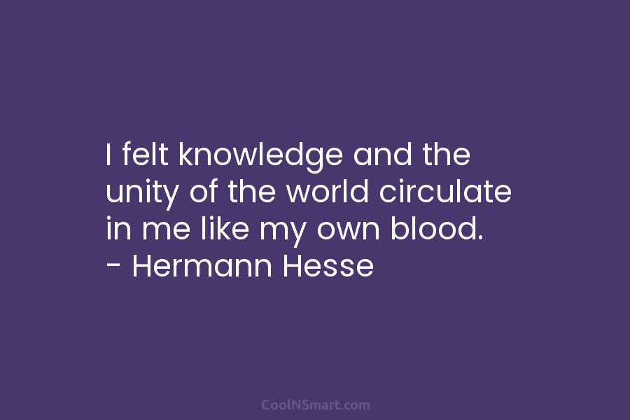 I felt knowledge and the unity of the world circulate in me like my own blood. – Hermann Hesse