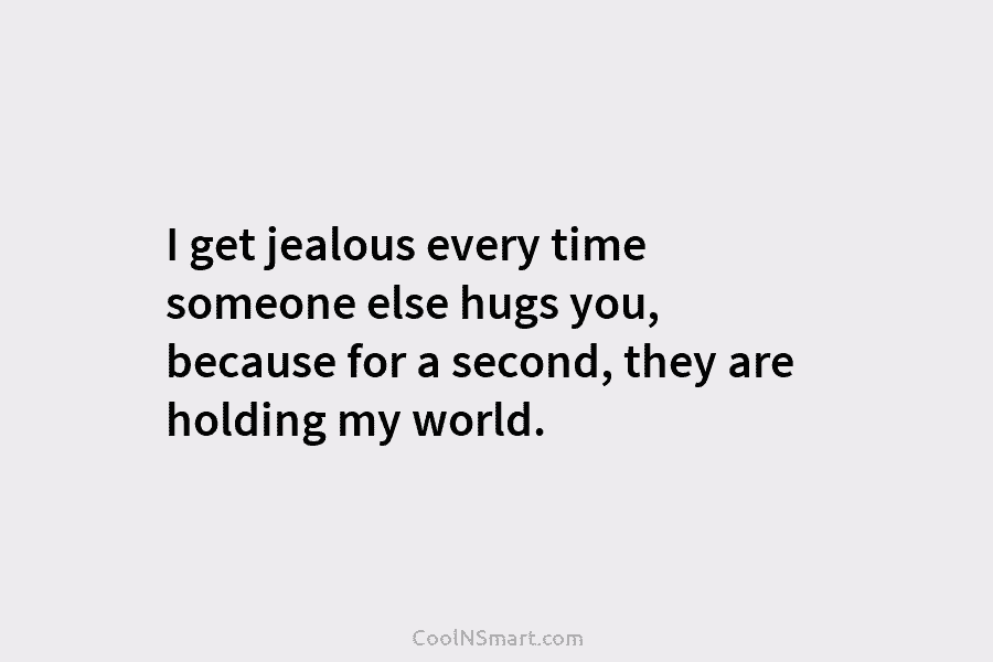 I get jealous every time someone else hugs you, because for a second, they are holding my world.