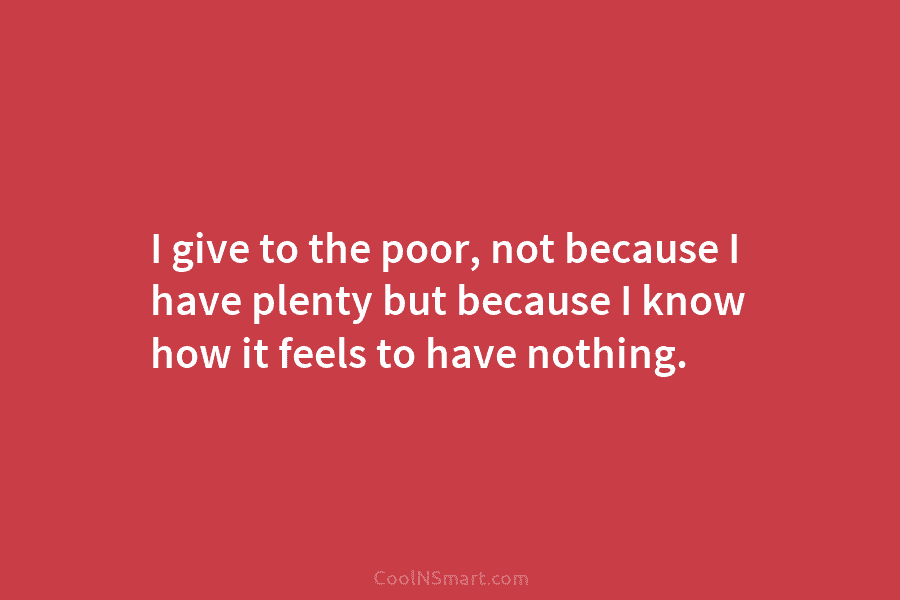 I give to the poor, not because I have plenty but because I know how...