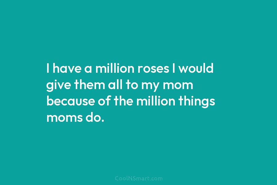 I have a million roses I would give them all to my mom because of the million things moms do.